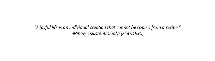 A joyful life is an individual creation that cannot be copied from a recipe Mihaly Csikszentmihalyi Flow 1990